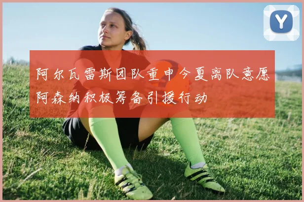 阿尔瓦雷斯团队重申今夏离队意愿阿森纳积极筹备引援行动