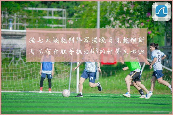 抢七大战裁判阵容揭晓马克戴维斯与戈布尔联手执法G3约什蒂文回归G2