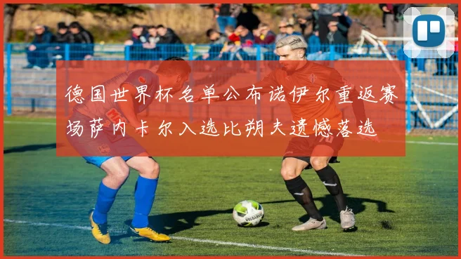 德国世界杯名单公布诺伊尔重返赛场萨内卡尔入选比朔夫遗憾落选