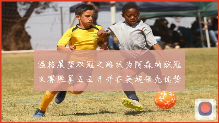 温格展望双冠之路认为阿森纳欧冠决赛胜算五五开并在英超领先优势明显
