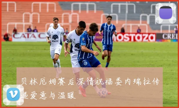 贝林厄姆赛后深情祝福委内瑞拉传递爱意与温暖
