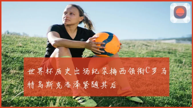 世界杯历史出场纪录梅西领衔C罗马特乌斯克洛泽紧随其后