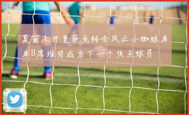 夏窗未开皇萨竞转会风云小蜘蛛库库B席谁将成为下一个焦点球员