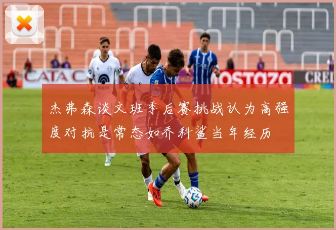 杰弗森谈文班季后赛挑战认为高强度对抗是常态如乔科鲨当年经历