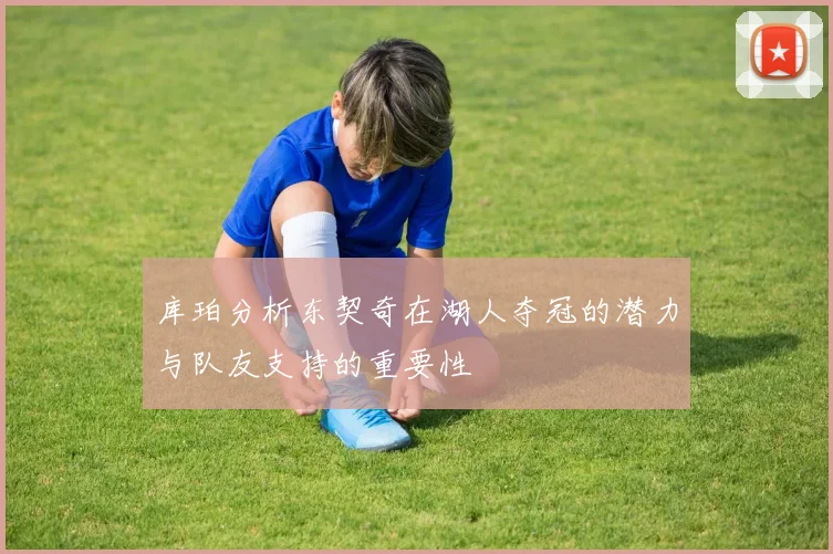 库珀分析东契奇在湖人夺冠的潜力与队友支持的重要性