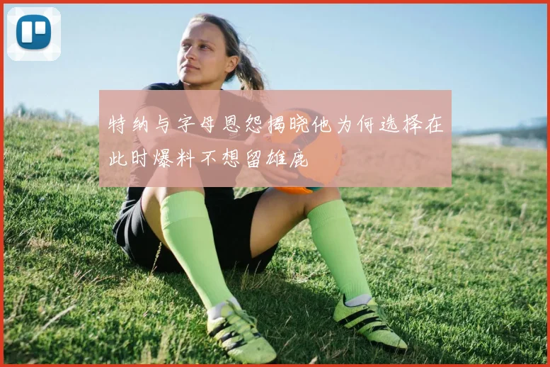 特纳与字母恩怨揭晓他为何选择在此时爆料不想留雄鹿