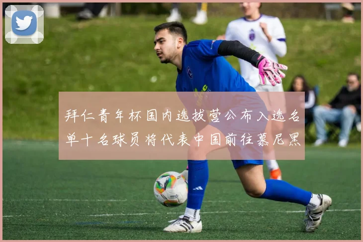 拜仁青年杯国内选拔营公布入选名单十名球员将代表中国前往慕尼黑