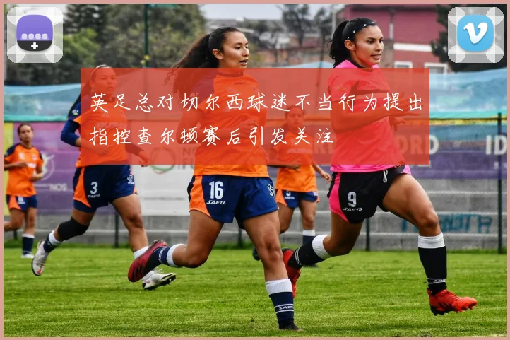 英足总对切尔西球迷不当行为提出指控查尔顿赛后引发关注