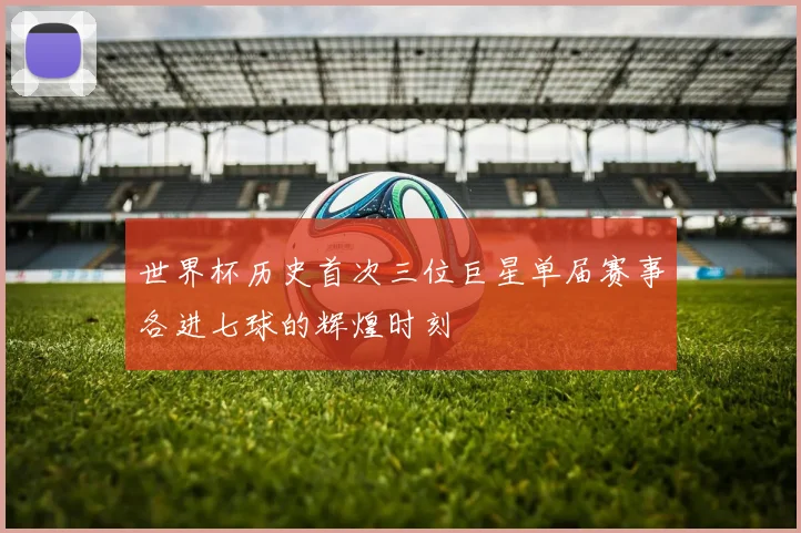 世界杯历史首次三位巨星单届赛事各进七球的辉煌时刻