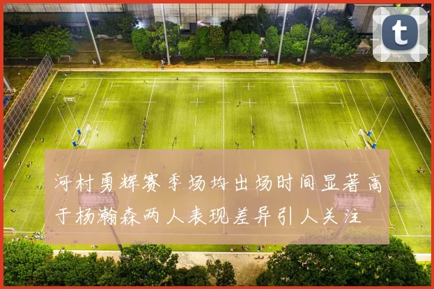 河村勇辉赛季场均出场时间显著高于杨瀚森两人表现差异引人关注