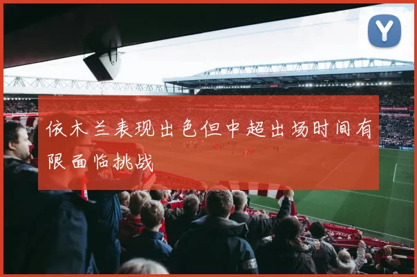 依木兰表现出色但中超出场时间有限面临挑战